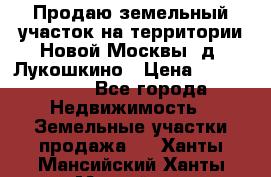Продаю земельный участок на территории Новой Москвы, д. Лукошкино › Цена ­ 1 450 000 - Все города Недвижимость » Земельные участки продажа   . Ханты-Мансийский,Ханты-Мансийск г.